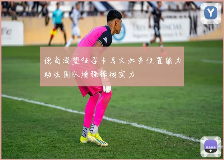 德尚渴望征召卡马文加多位置能力助法国队增强锋线实力