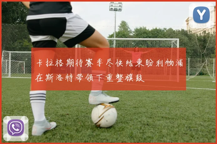 卡拉格期待赛季尽快结束盼利物浦在斯洛特带领下重整旗鼓