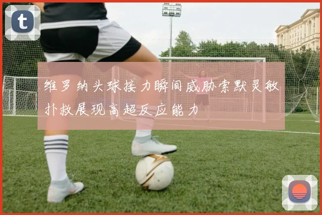 维罗纳头球接力瞬间威胁索默灵敏扑救展现高超反应能力