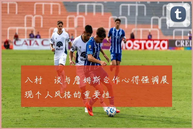 八村塁谈与詹姆斯合作心得强调展现个人风格的重要性