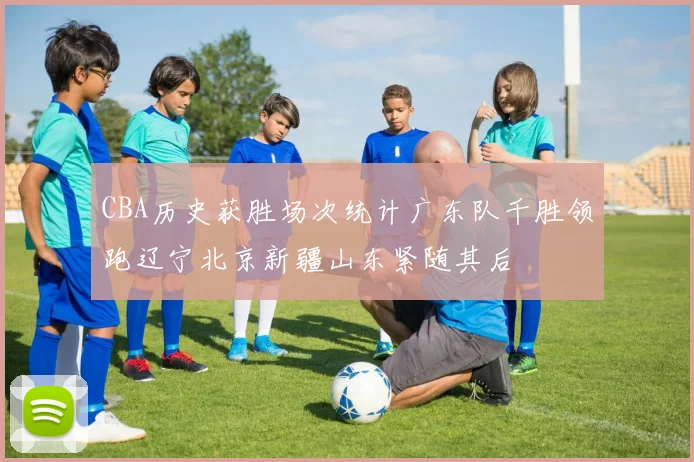 CBA历史获胜场次统计广东队千胜领跑辽宁北京新疆山东紧随其后