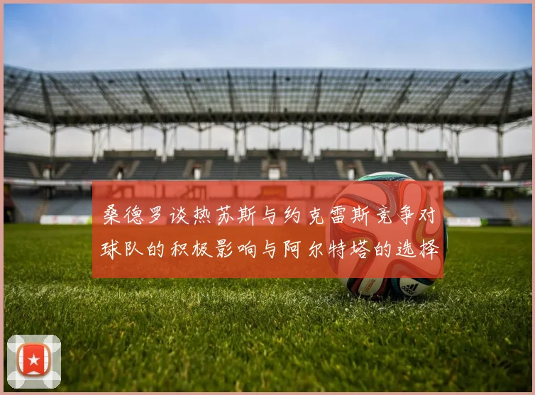 桑德罗谈热苏斯与约克雷斯竞争对球队的积极影响与阿尔特塔的选择难题