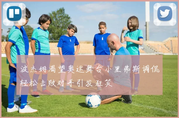波杰姆渴望奥运舞台小里弗斯调侃轻松击败对手引发狂笑