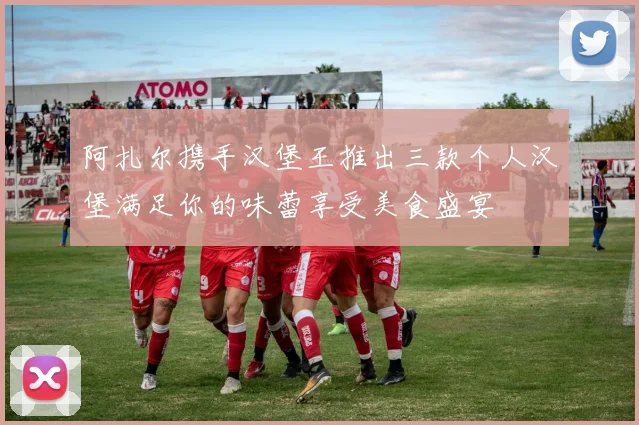 阿扎尔携手汉堡王推出三款个人汉堡满足你的味蕾享受美食盛宴