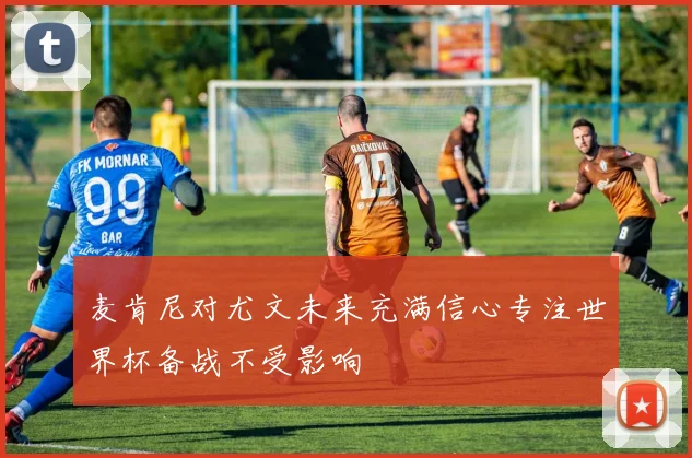 麦肯尼对尤文未来充满信心专注世界杯备战不受影响