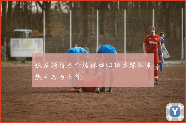 狄龙期待杰伦格林回归助力球队重燃斗志与士气