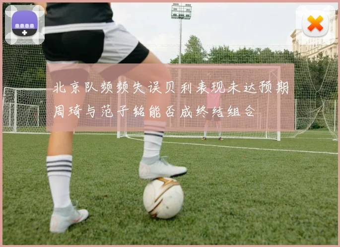 北京队频频失误贝利表现未达预期周琦与范子铭能否成终结组合