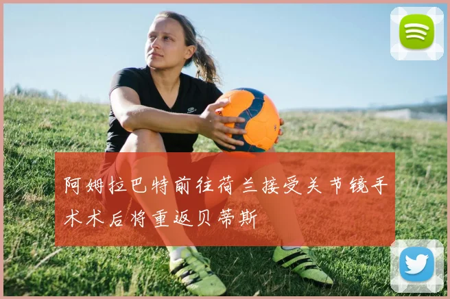 阿姆拉巴特前往荷兰接受关节镜手术术后将重返贝蒂斯
