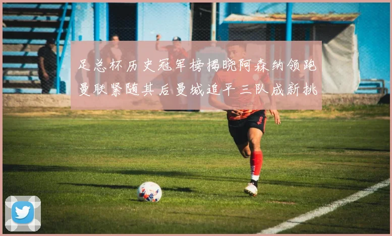 足总杯历史冠军榜揭晓阿森纳领跑曼联紧随其后曼城追平三队成新挑战