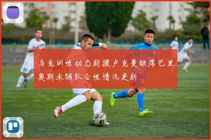 马竞训练动态新援卢克曼缺席巴里奥斯未随队合练情况更新